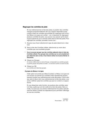 Page 721NUENDO
Personnaliser 30 – 721
Regrouper les contrôles de piste
Si vous redimensionnez la liste des pistes, la position des contrôles 
changera proportionnellement afin que l’espace disponible puisse 
contenir autant de contrôles que possible (en supposant que la fonc-
tion Retour à la Ligne soit cochée – voir ci-dessous). En regroupant 
plusieurs contrôles de piste, vous pouvez vous assurer qu’ils seront 
toujours placés les uns à coté des autres dans la liste des pistes. Pour 
regrouper les contrôles,...