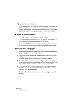 Page 722NUENDO
30 – 722 Personnaliser
À propos de la colonne Longueur
La colonne Longueur de la liste des Contrôles utilisés vous permet de 
définir le nombre maximal de caractères autorisés dans certains 
champs de texte (Nom, Sortie). Pour modifier le réglage, cliquez dans 
le chiffre de la colonne Longueur et entrez-y une nouvelle valeur.
À propos de la réinitialisation
Il y a deux boutons de réinitialisation dans le dialogue : 
•Cliquer sur Réinitialiser restaurera tous les réglages des contrôles du 
type de...