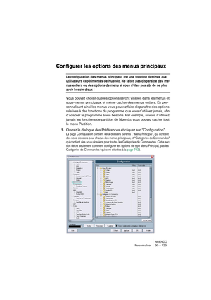 Page 723NUENDO
Personnaliser 30 – 723
Configurer les options des menus principaux
La configuration des menus principaux est une fonction destinée aux 
utilisateurs expérimentés de Nuendo. Ne faites pas disparaître des me-
nus entiers ou des options de menu si vous n’êtes pas sûr de ne plus 
avoir besoin d’eux !
Vous pouvez choisir quelles options seront visibles dans les menus et 
sous-menus principaux, et même cacher des menus entiers. En per-
sonnalisant ainsi les menus vous pouvez faire disparaître des...