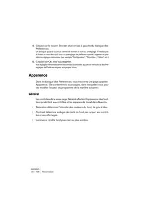 Page 728NUENDO
30 – 728 Personnaliser
4.Cliquez sur le bouton Stocker situé en bas à gauche du dialogue des 
Préférences.
Un dialogue apparaît qui vous permet de donner un nom au préréglage. N’hésitez pas 
à choisir un nom descriptif pour un préréglage de préférence partiel, rappelant si pos-
sible les réglages mémorisés (par exemple “Configuration”, “Contrôles – Edition” etc.).
5.Cliquez sur OK pour sauvegarder.
Vos réglages mémorisés seront désormais accessibles à partir du menu local des Pré-
réglages de...