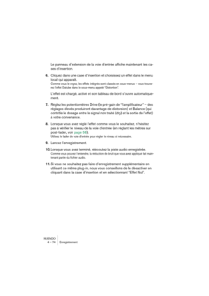 Page 74NUENDO
4 – 74 Enregistrement
Le panneau d’extension de la voie d’entrée affiche maintenant les ca-
ses d’insertion.
6.Cliquez dans une case d’insertion et choisissez un effet dans le menu 
local qui apparaît.
Comme vous le voyez, les effets intégrés sont classés en sous-menus – vous trouve-
rez l’effet Datube dans le sous-menu appelé “Distortion”.
L’effet est chargé, activé et son tableau de bord s’ouvre automatique-
ment.
7.Réglez les potentiomètres Drive (le pré-gain de “l’amplificateur” – des...