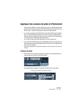 Page 731NUENDO
Personnaliser 30 – 731
Appliquer des couleurs de piste et d’événement
Vous pouvez utiliser un code couleur pour avoir un rapide aperçu des 
pistes et des événements dans la fenêtre Projet. Ces couleurs sont de 
deux sortes ; couleurs de pistes et couleurs d’événements.
•La couleur de piste est représentée et peut être éditée dans l’Inspec-
teur, la Liste des Pistes et dans la voie de console correspondante. 
De plus, elle est représentée dans tous les conteneurs et événements 
d’une piste dans...