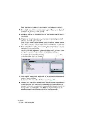 Page 740NUENDO
31 – 740 Raccourcis clavier
Pour ajouter un nouveau raccourci clavier, procédez comme ceci :
1.Déroulez le menu Fichier et choisissez l’option “Raccourcis Clavier“.
Le dialogue des Raccourcis Clavier apparaît.
2.Utilisez la liste de la colonne Catégories pour sélectionner la catégo-
rie désirée.
3.Cliquez sur le signe plus pour ouvrir un dossier de catégorie et affi-
cher les éléments qu’il contient.
Notez que vous pouvez aussi cliquer sur les signes plus et moins “globaux” situés en 
haut à...