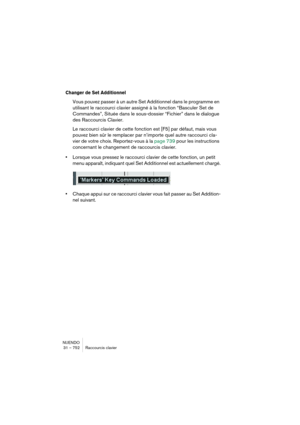 Page 752NUENDO
31 – 752 Raccourcis clavier
Changer de Set Additionnel
Vous pouvez passer à un autre Set Additionnel dans le programme en 
utilisant le raccourci clavier assigné à la fonction “Basculer Set de 
Commandes”, Située dans le sous-dossier “Fichier” dans le dialogue 
des Raccourcis Clavier.
Le raccourci clavier de cette fonction est [F5] par défaut, mais vous 
pouvez bien sûr le remplacer par n’importe quel autre raccourci cla-
vier de votre choix. Reportez-vous à la page 739 pour les instructions...