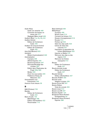 Page 757NUENDO
Index 757
Audio Warp
Audio non stretché
 468
Correction de hauteur en 
temps réel
 472
Réglages (Menu local)
 469
Audition (Bus)
 14, 22, 30, 241
Audition (Icône)
Éditeur de Conteneurs 
Audio
 446
Audition de la boucle (Icône)
Éditeur de Conteneurs
Audio
 446
Auto Edit (Bouton)
 623
Autolatch 
(Mode d’automatisation)
 349
Automatisation
À propos
 336
Afficher/Cacher
 340
Boutons Écrire/Lire
 347
Découpe/Décalage des 
courbes
 350
Édition dans l’Explorateur de 
Projet
 559, 565
Modes
 349
Ouvrir...