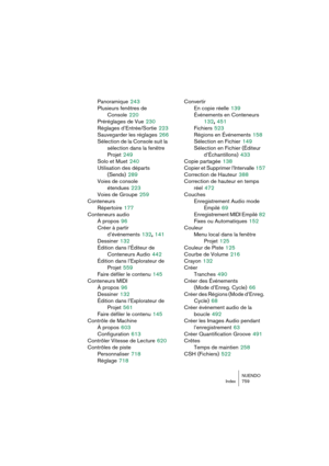 Page 759NUENDO
Index 759
Panoramique 243
Plusieurs fenêtres de 
Console
 220
Préréglages de Vue
 230
Réglages d’Entrée/Sortie
 223
Sauvegarder les réglages
 266
Sélection de la Console suit la 
sélection dans la fenêtre 
Projet
 249
Solo et Muet
 240
Utilisation des départs 
(Sends)
 289
Voies de console 
étendues
 223
Voies de Groupe
 259
Conteneurs
Répertoire
 177
Conteneurs audio
À propos
 96
Créer à partir 
d’événements
 132, 141
Dessiner
 132
Édition dans l’Éditeur de 
Conteneurs Audio
 442
Édition dans...