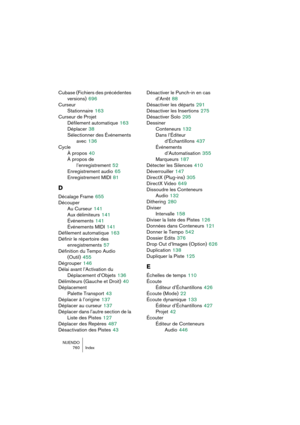 Page 760NUENDO
760 Index
Cubase (Fichiers des précédentes 
versions)
 696
Curseur
Stationnaire
 163
Curseur de Projet
Défilement automatique
 163
Déplacer
 38
Sélectionner des Événements 
avec
 136
Cycle
À propos
 40
À propos de 
l’enregistrement
 52
Enregistrement audio
 65
Enregistrement MIDI
 81
D
Décalage Frame 655
Découper
Au Curseur
 141
Aux délimiteurs
 141
Événements
 141
Événements MIDI
 141
Défilement automatique
 163
Définir le répertoire des 
enregistrements
 57
Définition du Tempo Audio 
(Outil)...