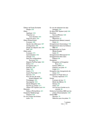 Page 761NUENDO
Index 761
Éditeur de Fondu Enchaîné 
Simple
 205
Effets
Appliquer
 400
Organiser en 
sous-dossiers
 304
Voies de retour
 294
Effets (Pistes/Voies)
À propos
 285
Ajouter des effets pour
 287
Configuration
 286
Diriger les départs vers
 289
Solo
 295
Effets audio
À propos
 270
Automatisation
 352
Charger
 303
Dans les configurations 
Surround
 334
Départs Pré/Post fader
 290
Édition
 301
Enregistrer avec
 71
Externes
 296
Geler
 283
Inserts
 273
Inserts Post-fader
 273
Nommer
 302
Pour les bus de...