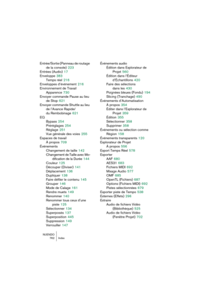 Page 762NUENDO
762 Index
Entrée/Sortie (Panneau de routage 
de la console)
 223
Entrées (Audio)
 17
Enveloppe
 383
Temps réel
 216
Enveloppes d’événement
 216
Environnement de Travail
Apparence
 730
Envoyer commande Pause au lieu 
de Stop
 621
Envoyer commande Shuttle au lieu 
de l’Avance Rapide/ 
du Rembobinage
 621
EQ
Bypass
 254
Préréglages
 254
Réglage
 251
Vue générale des voies
 255
Espaces de travail
À propos
 709
Événements
Changement de taille
 142
Changement de Taille avec Mo-
dification de la Durée...