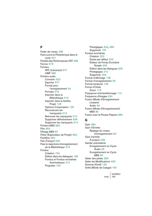 Page 763NUENDO
Index 763
F
Fader de niveau 236
Faire suivre le Périphérique dans le 
cycle
 621
Fenêtre des Performances VST
 268
Fermer
 673
Fichiers
NPL (Librairies)
 677
OMF
 685
Fichiers audio
Convertir
 523
Exporter
 577
Format pour 
l’enregistrement
 54
Formats
 516
Importer dans la 
Bibliothèque
 516
Importer dans la fenêtre 
Projet
 129
Options d’importation
 130
Reconstruire les 
manquants
 513
Retrouver les manquants
 512
Supprimer définitivement
 508
Supprimer les manquants
 514
Fichiers MIDI
 692...