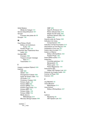 Page 764NUENDO
764 Index
Grille Relative 
(Mode de Calage)
 161
Groove (Quantification)
 491
Groupe
À propos des pistes de
 95
Grouper
 146
H
Haut-Parleur (Outil)
Éditeur de Conteneurs 
Audio
 446
Fenêtre Projet
 133
Historique des Traitements Hors 
Ligne
 403
Horloge MIDI
À propos
 598
Toujours envoyer message 
Start
 611
Transmettre
 611
I
Images à analyser (Option) 626
Importer
AAF
 680
AES31
 683
Arrangement Cubase
 698
Audio de fichiers vidéo
 702
CD Audio
 518
Conteneur Cubase
 698
Fichiers Audio
 129...