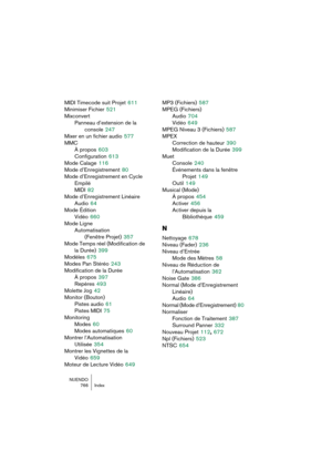 Page 766NUENDO
766 Index
MIDI Timecode suit Projet 611
Minimiser Fichier
 521
Mixconvert
Panneau d’extension de la 
console
 247
Mixer en un fichier audio
 577
MMC
À propos
 603
Configuration
 613
Mode Calage
 116
Mode d’Enregistrement
 80
Mode d’Enregistrement en Cycle 
Empilé
MIDI
 82
Mode d’Enregistrement Linéaire
Audio
 64
Mode Édition
Vidéo
 660
Mode Ligne
Automatisation 
(Fenêtre Projet)
 357
Mode Temps réel (Modification de 
la Durée)
 399
Modèles
 675
Modes Pan Stéréo
 243
Modification de la Durée
À...