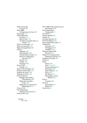 Page 768NUENDO
768 Index
Pistes de Groupe
À propos
 95
Pistes MIDI
Configurations de Voie
 263
Pistes règle
 110
Pistes Répertoire
À propos
 174
Muet et Solo
 176
Transférer des pistes dans un 
dossier
 175
Placer en arrière-plan
 137
Placer en avant-plan
 137
Plage d’enregistrement
 86
Plug-ins
Appliquer
 400
Automatisation
 352
Compensation du délai
 272
Dans les configurations 
Surround
 334
DirectX
 305
Installer
 303
Organiser
 304
Plug-ins VST
Installer
 303
Plug-ins VST partagés
 305
Plusieurs pistes...