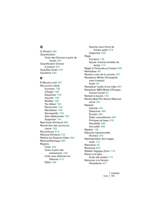 Page 769NUENDO
Index 769
Q
Q (Points) 489
Quantification
Créer des Grooves à partir de 
l’audio
 491
Quantification Groove
À propos
 491
Quantifier Audio
 470
Quicktime
 649
R
R (Bouton Lire) 347
Raccourcis clavier
À propos
 738
Charger
 748
Désactiver
 742
Importer
 748
Modifier
 739
Par défaut
 749
Rechercher
 743
Réinitialiser
 749
Sauvegarder
 746
Sets Additionnels
 750
Supprimer
 744
Real Audio (Fichiers)
 589
Rechercher des raccourcis 
clavier
 743
Reconstruire
 513
ReCycle (Fichiers)
 702
Réduire les...