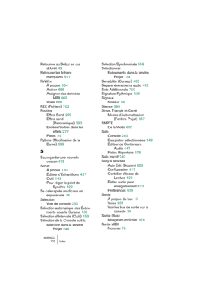 Page 770NUENDO
770 Index
Retourner au Début en cas 
d’Arrêt
 43
Retrouver les fichiers 
manquants
 512
ReWire
À propos
 664
Activer
 666
Assigner des données 
MIDI
 669
Voies
 668
REX (Fichiers)
 702
Routing
Effets Send
 289
Effets send 
(Panoramique)
 292
Entrées/Sorties dans les 
effets
 277
Pistes
 24
Rythme (Modification de la 
Durée)
 399
S
Sauvegarder une nouvelle 
version
 675
Scrub
À propos
 133
Éditeur d’Échantillons
 427
Outil
 143
Pour régler le point de 
Synchro
 429
Se caler après un clic sur un...