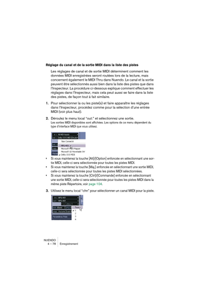 Page 78NUENDO
4 – 78 Enregistrement
Réglage du canal et de la sortie MIDI dans la liste des pistes
Les réglages de canal et de sortie MIDI déterminent comment les 
données MIDI enregistrées seront routées lors de la lecture, mais 
concernent également le MIDI Thru dans Nuendo. Le canal et la sortie 
peuvent être sélectionnés aussi bien dans la liste des pistes que dans 
l’Inspecteur. La procédure ci-dessous explique comment effectuer les 
réglages dans l’Inspecteur, mais cela peut aussi se faire dans la liste...