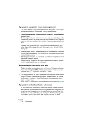 Page 80NUENDO
4 – 80 Enregistrement
À propos de la superposition et du mode d’enregistrement
Les pistes MIDI se comportent différemment des pistes Audio en pré-
sence de conteneurs superposés. Voilà ce qui se passe :
•Tous les événements se trouvant dans des conteneurs superposés sont 
toujours relus. 
Si vous enregistrez plusieurs conteneurs aux mêmes emplacements (ou déplacez des 
conteneurs de manière à les faire se chevaucher), lors de la réécoute, vous entendrez 
toutes ces conteneurs quand bien même...