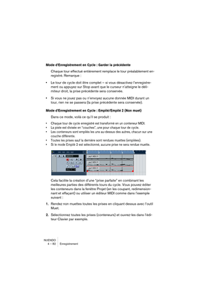 Page 82NUENDO
4 – 82 Enregistrement
Mode d’Enregistrement en Cycle : Garder la précédente
Chaque tour effectué entièrement remplace le tour préalablement en-
registré. Remarque : 
•Le tour de cycle doit être complet – si vous désactivez l’enregistre-
ment ou appuyez sur Stop avant que le curseur n’atteigne le déli-
miteur droit, la prise précédente sera conservée.
•Si vous ne jouez pas ou n’envoyez aucune donnée MIDI durant un 
tour, rien ne se passera (la prise précédente sera conservée).
Mode d’Enregistrement...