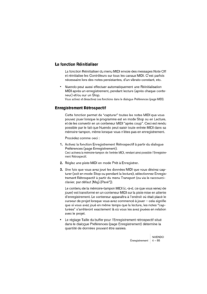 Page 85NUENDO
Enregistrement 4 – 85
La fonction Réinitialiser 
La fonction Réinitialiser du menu MIDI envoie des messages Note Off 
et réinitialise les Contrôleurs sur tous les canaux MIDI. C’est parfois 
nécessaire lors des notes persistantes, d’un vibrato constant, etc.
•Nuendo peut aussi effectuer automatiquement une Réinitialisation 
MIDI après un enregistrement, pendant lecture (après chaque conte-
neur) et/ou sur un Stop.
Vous activez et désactivez ces fonctions dans le dialogue Préférences (page MIDI)....