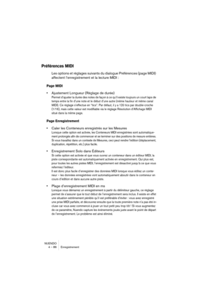 Page 86NUENDO
4 – 86 Enregistrement
Préférences MIDI
Les options et réglages suivants du dialogue Préférences (page MIDI) 
affectent l’enregistrement et la lecture MIDI :
Page MIDI
•Ajustement Longueur (Réglage de durée)
Permet d’ajuster la durée des notes de façon à ce qu’il existe toujours un court laps de 
temps entre la fin d’une note et le début d’une autre (même hauteur et même canal 
MIDI). Ce réglage s’effectue en “tics”. Par défaut, il y a 120 tics par double-croche 
(1/16), mais cette valeur est...