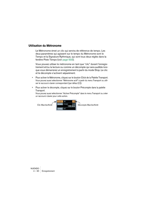 Page 90NUENDO
4 – 90 Enregistrement
Utilisation du Métronome
Le Métronome émet un clic qui servira de référence de tempo. Les 
deux paramètres qui agissent sur le tempo du Métronome sont le 
Tempo et la Signature Rythmique, qui sont tous deux réglés dans la 
fenêtre Piste Tempo (voir page 533).
Vous pouvez utiliser le métronome en tant que “clic” durant l’enregis-
trement et/ou la lecture ou comme un décompte qui sera audible lors-
que vous démarrerez un enregistrement à partir du mode Stop. Le clic 
et le...