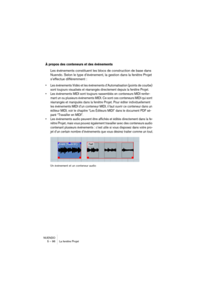 Page 96NUENDO
5 – 96 La fenêtre Projet
À propos des conteneurs et des événements
Les événements constituent les blocs de construction de base dans 
Nuendo. Selon le type d’événement, la gestion dans la fenêtre Projet 
s’effectue différemment :
•Les événements Vidéo et les événements d’Automatisation (points de courbe) 
sont toujours visualisés et réarrangés directement depuis la fenêtre Projet.
•Les événements MIDI sont toujours rassemblés en conteneurs MIDI renfer-
mant un ou plusieurs événements MIDI. Ce sont...