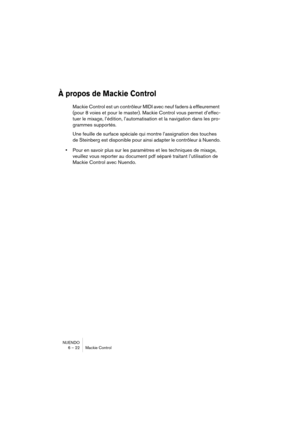 Page 22 
NUENDO
6 – 22 Mackie Control 
À propos de Mackie Control
 
Mackie Control est un contrôleur MIDI avec neuf faders à effleurement 
(pour 8 voies et pour le master). Mackie Control vous permet d’effec-
tuer le mixage, l’édition, l’automatisation et la navigation dans les pro-
grammes supportés. 
Une feuille de surface spéciale qui montre l’assignation des touches 
de Steinberg est disponible pour ainsi adapter le contrôleur à Nuendo. 
• 
Pour en savoir plus sur les paramètres et les techniques de mixage,...