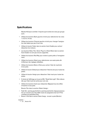 Page 24 
NUENDO
7 – 24 Mackie HUI 
Spécifications
 
Mackie HUI peut contrôler n’importe quel nombre de voies par groupe 
de 8. 
• 
Utilisez les boutons Bank gauche et droit pour sélectionner les voies 
1 à 8, 9 à 16 etc. 
• 
Utilisez les boutons Channel gauche et droit pour changer l’assigna-
tion des faders par pas d’une voie. 
• 
Utilisez le bouton Fader dans la section Auto Enable pour activer/
désactiver les moteurs. 
• 
Les boutons Mute, Pan, Send, Plug In et Send Mute dans la section 
Auto Enable ne sont...