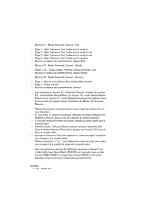 Page 28NUENDO
7 – 28 Mackie HUI
Bouton F1 : Mode Selected Channel : EQ
•Page 1 – Gain, Fréquence, Q et Enable pour la bande lo
•Page 2 – Gain, Fréquence, Q et Enable pour la bande lo mid
•Page 3 – Gain, Fréquence, Q et Enable pour la bande hi mid
•Page 4 – Gain, Fréquence, Q et Enable pour la bande hi
•Boutons au-dessus des potentiomètres : Bypass EQs
Bouton F2 : Mode Selected Channel : Sends
•Pages 1 à 8 – Niveau, Enable, Pre/Post et Bus pour Sends 1 à 8
•Boutons au-dessus des potentiomètres : Bypass Sends...