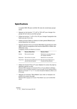 Page 30NUENDO
8 – 30 Radikal Technologies SAC-2K
Spécifications
Le pupitre SAC-2K peut contrôler 32 voies de console (par groupe 
de 8).
•Appuyez sur les boutons “17 à 24" et “25 à 32" pour changer d’un 
groupe de huit voies au prochain groupe.
•Utilisez les boutons “1 à 8" et “9 à 16" pour changer l’assignation des 
faders par pas d’une voie.
•Utilisez le bouton Select au-dessus du fader général (Master) pour 
activer/désactiver les moteurs.
•Appuyez plusieurs fois sur le bouton Mute/Solo (à...