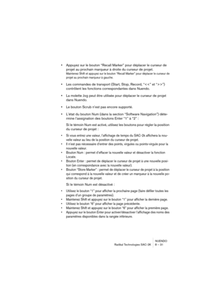 Page 31NUENDO
Radikal Technologies SAC-2K 8 – 31
•Appuyez sur le bouton “Recall Marker” pour déplacer le curseur de 
projet au prochain marqueur à droite du curseur de projet.
Maintenez Shift et appuyez sur le bouton “Recall Marker” pour déplacer le curseur de 
projet au prochain marqueur à gauche.
•Les commandes de transport (Start, Stop, Record, “”) 
contrôlent les fonctions correspondantes dans Nuendo.
•La molette Jog peut être utilisée pour déplacer le curseur de projet 
dans Nuendo.
•Le bouton Scrub n’est...