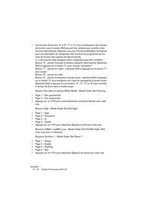 Page 32NUENDO
8 – 32 Radikal Technologies SAC-2K
•Les touches de fonction “2” à “5”, “7” à “0” et les combinaisons des touches 
de fonction avec le bouton Shift peuvent être utilisées pour accéder à des 
fonctions dans Nuendo. Reportez-vous aux “Fonctions Détaillées” de Nuendo 
pour une description de l’assignation des fonctions du programme aux tou-
ches de fonction des pupitres de télécommande.
Il y a des touches déjà assignées (dont l’assignation peut être modifiée) :
Bouton “5” : permet d’annuler la...