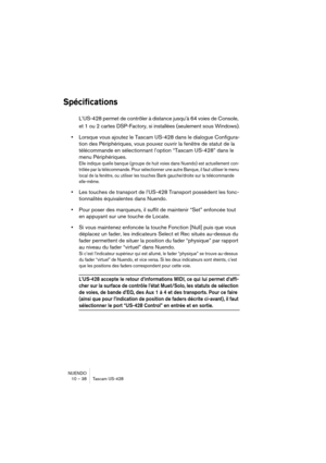 Page 38NUENDO
10 – 38 Tascam US-428
Spécifications
L’US-428 permet de contrôler à distance jusqu’à 64 voies de Console, 
et 1 ou 2 cartes DSP-Factory, si installées (seulement sous Windows).
•Lorsque vous ajoutez le Tascam US-428 dans le dialogue Configura-
tion des Périphériques, vous pouvez ouvrir la fenêtre de statut de la 
télécommande en sélectionnant l’option “Tascam US-428” dans le 
menu Périphériques.
Elle indique quelle banque (groupe de huit voies dans Nuendo) est actuellement con-
trôlée par la...