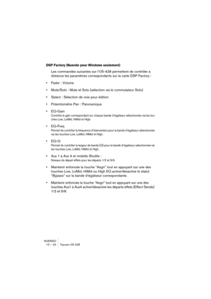 Page 40NUENDO
10 – 40 Tascam US-428
DSP Factory (Nuendo pour Windows seulement)
Les commandes suivantes sur l’US-428 permettent de contrôler à 
distance les paramètres correspondants sur la carte DSP Factory :
•Fader : Volume
•Mute/Solo : Mute et Solo (sélection via le commutateur Solo)
•Select : Sélection de voie pour édition
•Potentiomètre Pan : Panoramique
•EQ-Gain
Contrôle le gain correspondant sur chaque bande d’égaliseur sélectionnée via les tou-
ches Low, LoMid, HiMid et High.
•EQ-Freq
Permet de...