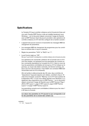 Page 42NUENDO
11 – 42 Yamaha 01V
Spécifications
Le Yamaha 01V peut contrôler à distance soit la Console de Voies soit 
une carte Yamaha DSP Factory si elle est installée (seulement sous 
Windows – voir le document séparé concernant l‘usage de Nuendo 
avec la DSP Factory). Avant de pouvoir procéder à des opérations de 
contrôle à distance, le 01V doit être configuré de la manière suivante :
•L’appareil doit pouvoir recevoir et transmettre les messages MIDI de 
changement de paramètres.
•Les messages MIDI de...