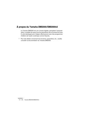 Page 46NUENDO
12 – 46 Yamaha DM2000/DM2000v2
À propos du Yamaha DM2000/DM2000v2
Le Yamaha DM2000 est une console digitale, permettant l’automati-
sation complète de quasi tous les paramètres de la Console de Voies. 
Il a été développé pour intégrer effectivement avec des programmes 
d’édition de l’audio numérique comme Nuendo.
•Pour des détails concernant les fonctions, paramètres, etc., veuillez 
consulter la documentation du Yamaha DM2000. 