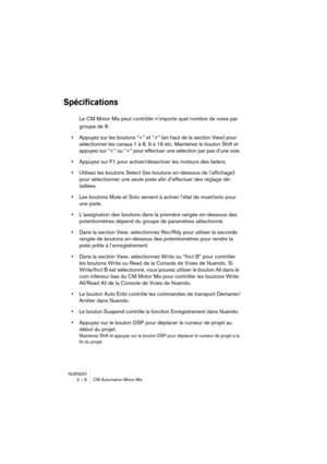 Page 6 
NUENDO
2 – 6 CM Automation Motor Mix 
Spécifications
 
Le CM Motor Mix peut contrôler n’importe quel nombre de voies par 
groupe de 8.  
•  
Appuyez sur les boutons “” (en haut de la section View) pour 
sélectionner les canaux 1 à 8, 9 à 16 etc. Maintenez le bouton Shift et 
appuyez sur “” pour effectuer une sélection par pas d’une voie.  
•  
Appuyez sur F1 pour activer/désactiver les moteurs des faders.  
•  
Utilisez les boutons Select (les boutons en-dessous de l’affichage) 
pour sélectionner une...