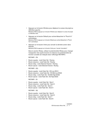 Page 7 
NUENDO
CM Automation Motor Mix 2 – 7 
•  
Appuyez sur le bouton Window pour déplacer le curseur de projet au 
délimiteur gauche. 
Maintenez Shift et appuyez sur le bouton Window pour déplacer le curseur de projet 
au délimiteur droit.
 
•  
Appuyez sur le bouton Default pour activer/désactiver le “Punch In” 
automatique. 
Maintenez Shift et appuyez sur le bouton Default pour activer/désactiver le “Punch 
Out” automatique.
 
•  
Appuyez sur le bouton Undo pour annuler la dernière action dans 
Nuendo....