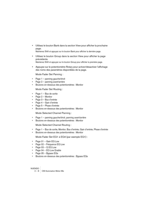 Page 8 
NUENDO
2 – 8 CM Automation Motor Mix 
• 
Utilisez le bouton Bank dans la section View pour afficher la prochaine 
page. 
Maintenez Shift et appuyez sur le bouton Bank pour afficher la dernière page.
 
• 
Utilisez le bouton Group dans la section View pour afficher la page 
précédente. 
Maintenez Shift et appuyez sur le bouton Group pour afficher la première page.
 
• 
Appuyez sur le potentiomètre Rotary pour activer/désactiver l’affichage 
des noms des paramètres disponibles de la page.
Mode Fader Set...