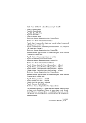 Page 9 
NUENDO
CM Automation Motor Mix 2 – 9 
Mode Fader Set Send1 à Send8 (par exemple Send1) : 
•Page 01 – Niveau Send1
•Page 02 – Send1 Enable
•Page 03 – Send1 Pre/Post
•Page 04 – Send1 Bus
•Page 05 – Bypass Sends
•Boutons en-dessous des potentiomètres : Bypass Sends
 
Bouton F2 : Mode Selected Channel EQ : 
•Page 1 – Gain, Fréquence, Q et Enable pour la bande lo. Gain, Fréquence, Q 
et Enable pour la bande lo mid.
•Page 2 – Gain, Fréquence, Q et Enable pour la bande hi mid. Gain, Fréquence, 
Q et Enable...