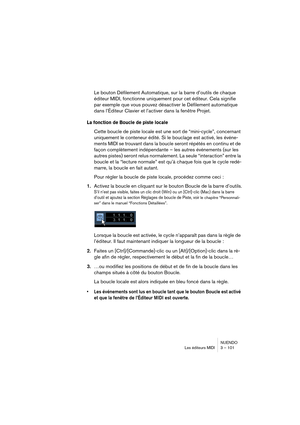 Page 101NUENDO
Les éditeurs MIDI 3 – 101
Le bouton Défilement Automatique, sur la barre d’outils de chaque 
éditeur MIDI, fonctionne uniquement pour cet éditeur. Cela signifie 
par exemple que vous pouvez désactiver le Défilement automatique 
dans l’Éditeur Clavier et l’activer dans la fenêtre Projet.
La fonction de Boucle de piste locale
Cette boucle de piste locale est une sort de “mini-cycle”, concernant 
uniquement le conteneur édité. Si le bouclage est activé, les 
événe-
ments MIDI se trouvant dans la...