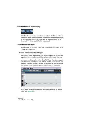 Page 102NUENDO
3 – 102 Les éditeurs MIDI
Écoute (Feedback Acoustique)
Si l’icône de haut-parleur est activée sur la barre d’outils, les notes in-
dividuelles seront automatiquement jouées lorsque vous les déplacez 
ou les transposez ou lorsque vous créez de nouvelles notes en les 
dessinant. Ce témoin auditif facilite votre travail.
Créer et éditer des notes
Pour dessiner de nouvelles notes dans l’Éditeur Clavier, utilisez l’outil 
Crayon ou l’outil Ligne.
Dessiner des notes avec l’outil Crayon
Avec l’outil...