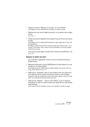 Page 107NUENDO
Les éditeurs MIDI 3 – 107
•Utilisez la fonction “Déplacer au Curseur” du menu Édition.
Ceci déplace les notes sélectionnées à la position du curseur de projet.
•Sélectionnez une note et réglez sa position ou sa hauteur dans la ligne 
d’infos.
Voir page 111.
•Utilisez les boutons Déplacer de la palette Coup de Pouce de la barre 
d’outils.
Ceci déplace la ou les note(s) sélectionnée(s) de la valeur réglée dans le menu local 
de Quantification. 
Par défaut, la palette Coup de Pouce n’est pas visible...