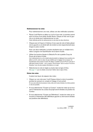 Page 109NUENDO
Les éditeurs MIDI 3 – 109
Redimensionner les notes
Pour redimensionner une note, utilisez une des méthodes suivantes :
•Placez l’outil Flèche au début ou à la fin d’une note. Le pointeur prend 
alors la forme d’une petite double flèche. Cliquez et tirez vers la gau-
che ou la droite pour redimensionner la note. 
Cette méthode permet de redimensionner la note dans les deux directions.
•Cliquez avec le Crayon à l’intérieur d’une case de note et faites glisser 
vers la gauche ou la droite (afin de...