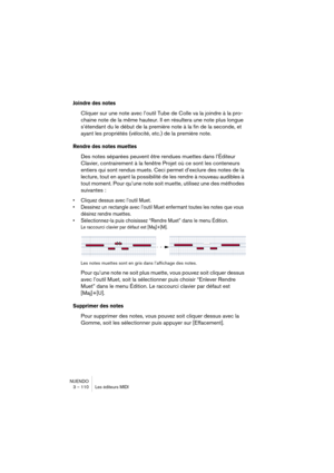 Page 110NUENDO
3 – 110 Les éditeurs MIDI
Joindre des notes
Cliquer sur une note avec l’outil Tube de Colle va la joindre à la pro-
chaine note de la même hauteur. Il en résultera une note plus longue 
s’étendant du le début de la première note à la fin de la seconde, et 
ayant les propriétés (vélocité, etc.) de la première note.
Rendre des notes muettes
Des notes séparées peuvent être rendues muettes dans l’Éditeur 
Clavier, contrairement à la fenêtre Projet où ce sont les conteneurs 
entiers qui sont rendus...