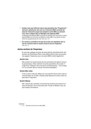 Page 12 
NUENDO
1 – 12 Paramètres temps réel et effets MIDI 
•Veuillez noter que l’effet des valeurs des paramètres des “Programmes” 
(servant à sélectionner des sons sur l’instrument MIDI connecté) dé-
pend de l’instrument auquel est assignée la sortie MIDI, et comment 
vous l’avez configuré dans le Manageur des Appareils MIDI.
 
Le Manageur des Appareils MIDI vous permet de spécifier quels instruments ou autres 
appareils MIDI sont connectés aux différentes sorties MIDI, ce qui permet de sélec-
tionner les...