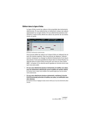 Page 111NUENDO
Les éditeurs MIDI 3 – 111
Édition dans la ligne d’infos
La ligne d’infos montre les valeurs et les propriétés des événements 
sélectionnés. Si vous sélectionnez un événement unique, ses valeurs 
apparaissent sur la ligne d’infos. Si vous sélectionnez plusieurs évé-
nements, la ligne d’infos affiche les valeurs du premier de ces événe-
ments, en jaune.
Plusieurs événements sélectionnés
Vous pouvez éditer les valeurs sur la ligne d’infos en indiquant les va-
leurs de manière explicite. Cela vous...