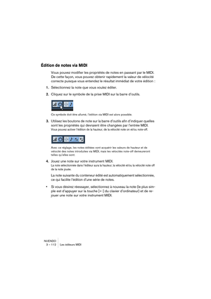 Page 112NUENDO
3 – 112 Les éditeurs MIDI
Édition de notes via MIDI
Vous pouvez modifier les propriétés de notes en passant par le MIDI. 
De cette façon, vous pouvez obtenir rapidement la valeur de vélocité 
correcte puisque vous entendez le résultat immédiat de votre édition :
1.Sélectionnez la note que vous voulez éditer.
2.Cliquez sur le symbole de la prise MIDI sur la barre d’outils.
Ce symbole doit être allumé, l’édition via MIDI est alors possible.
3.Utilisez les boutons de note sur la barre d’outils afin...