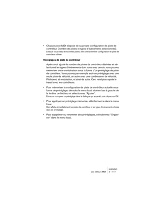 Page 117NUENDO
Les éditeurs MIDI 3 – 117
•Chaque piste MIDI dispose de sa propre configuration de piste de 
contrôleur (nombre de pistes et types d’événements sélectionnés). 
Lorsque vous créez de nouvelles pistes, elles ont la dernière configuration de piste de 
contrôleur utilisée.
Préréglages de piste de contrôleur
Après avoir ajouté le nombre de pistes de contrôleur désirées et sé-
lectionné les types d’événements dont vous avez besoin, vous pouvez 
mémoriser cette combinaison sous la forme d’un préréglage...