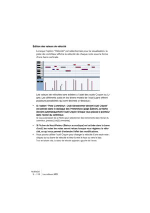 Page 118NUENDO
3 – 118 Les éditeurs MIDI
Édition des valeurs de vélocité
Lorsque l’option “Vélocité” est sélectionnée pour la visualisation, la 
piste de contrôleur affiche la vélocité de chaque note sous la forme 
d’une barre verticale.
Les valeurs de vélocités sont éditées à l’aide des outils Crayon ou Li-
gne. Les différents outils et les divers modes de l’outil Ligne offrent 
plusieurs possibilités qui sont décrites ci-dessous :
•Si l’option “Piste Contrôleur : Outil Sélectionner devient Outil Crayon” 
est...